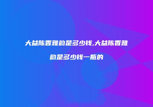 大益陈香雅韵是多少钱,大益陈香雅韵是多少钱一瓶的