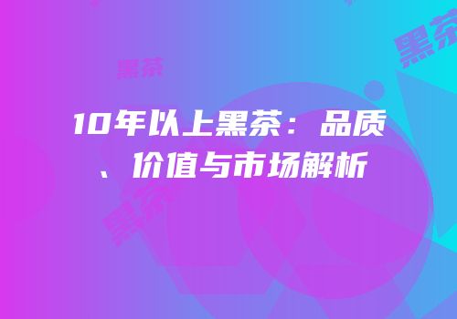 10年以上黑茶：品质、价值与市场解析