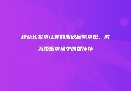 绿茶化妆水让你的肌肤细腻水嫩，成为婚姻市场中的香饽饽