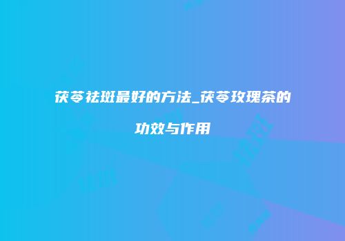 茯苓祛斑最好的方法_茯苓玫瑰茶的功效与作用