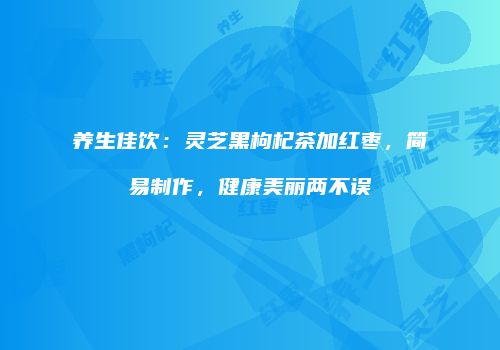养生佳饮：灵芝黑枸杞茶加红枣，简易制作，健康美丽两不误