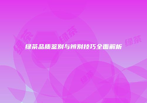绿茶品质鉴别与辨别技巧全面解析