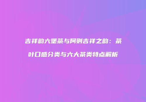 吉祥韵六堡茶与阿则吉祥之韵：茶叶口感分类与六大茶类特点解析