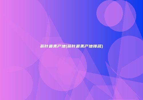 茶叶最美产地(茶叶最美产地排名)