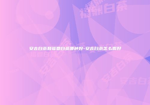 安吉白茶和福鼎白茶哪种好-安吉白茶怎么喝好