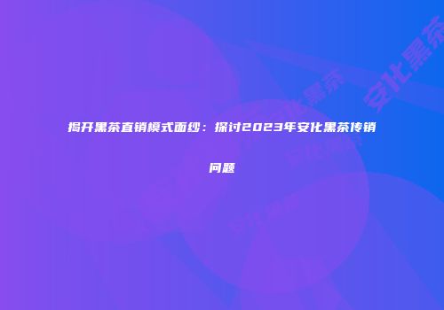 揭开黑茶直销模式面纱：探讨2023年安化黑茶传销问题