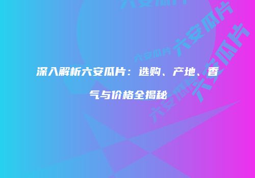 深入解析六安瓜片：选购、产地、香气与价格全揭秘