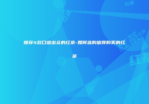推荐5款口感出众的红茶-如何选购值得购买的红茶