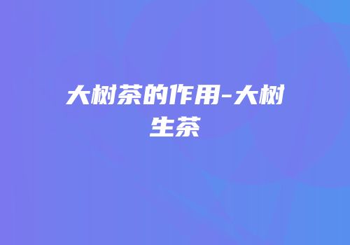 大树茶的作用-大树生茶