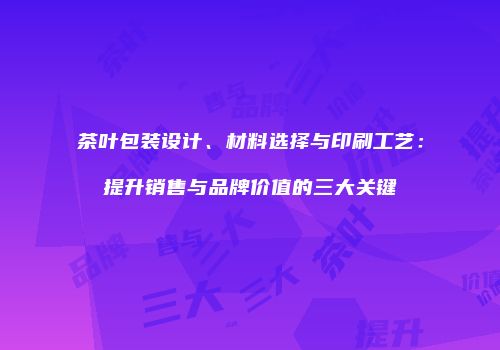 茶叶包装设计、材料选择与印刷工艺：提升销售与品牌价值的三大关键