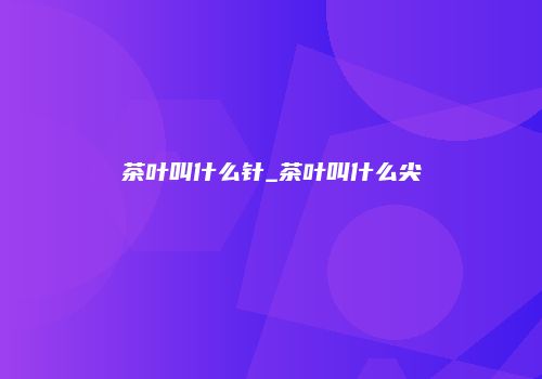 茶叶叫什么针_茶叶叫什么尖