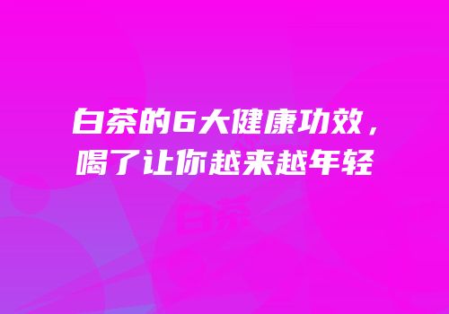 白茶的6大健康功效，喝了让你越来越年轻