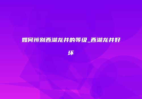 如何辨别西湖龙井的等级_西湖龙井好坏