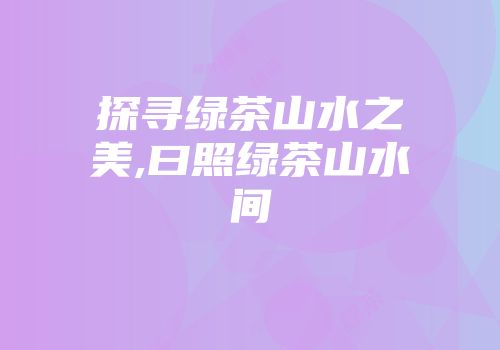 探寻绿茶山水之美,曰照绿茶山水间