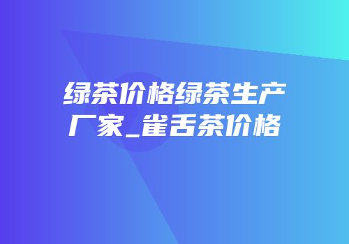 绿茶价格绿茶生产厂家_雀舌茶价格
