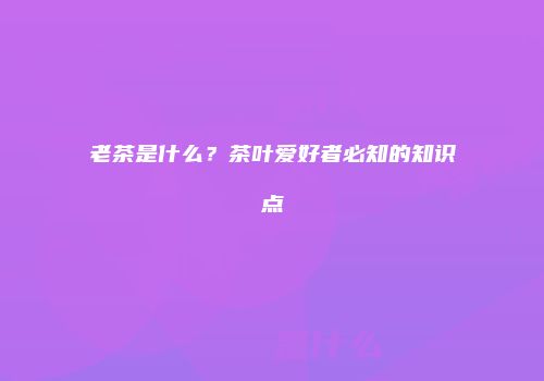 老茶是什么？茶叶爱好者必知的知识点