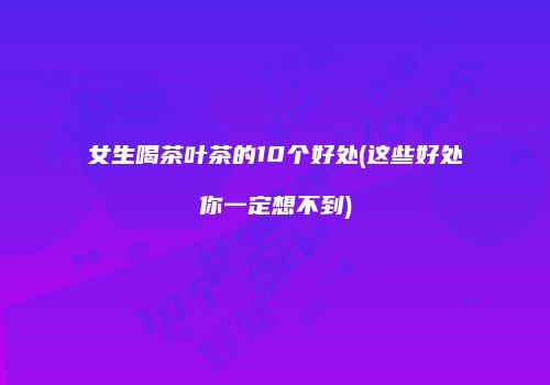 女生喝茶叶茶的10个好处(这些好处你一定想不到)