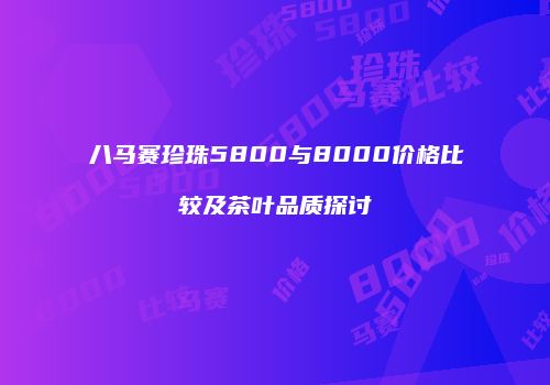 八马赛珍珠5800与8000价格比较及茶叶品质探讨