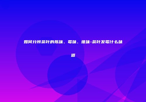 如何分辨茶叶的陈味、霉味、堆味-茶叶发霉什么味道