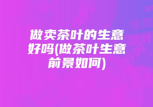 做卖茶叶的生意好吗(做茶叶生意前景如何)