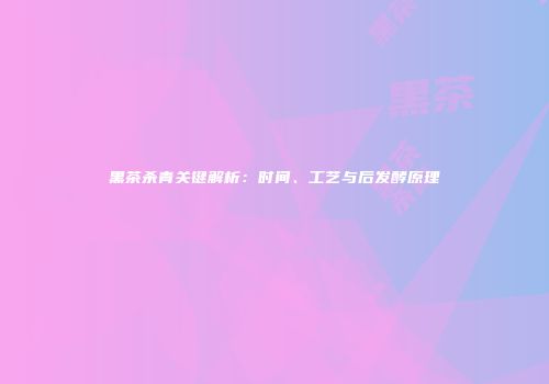 黑茶杀青关键解析：时间、工艺与后发酵原理
