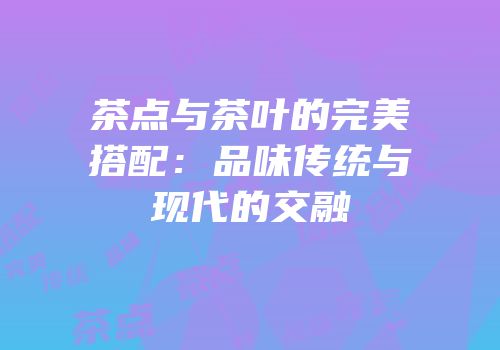 茶点与茶叶的完美搭配：品味传统与现代的交融