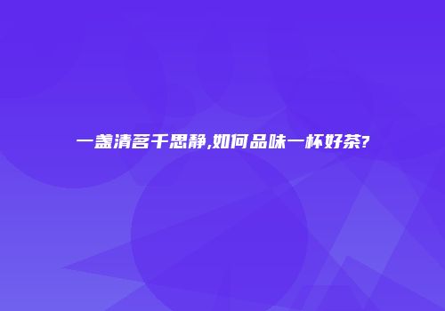一盏清茗千思静,如何品味一杯好茶?