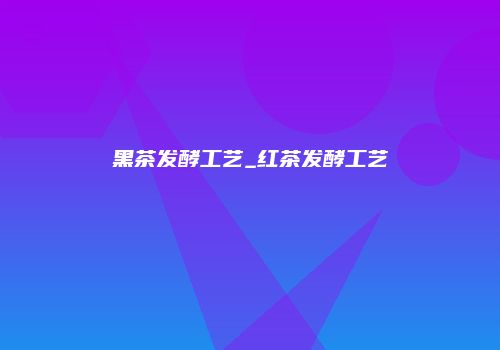 黑茶发酵工艺_红茶发酵工艺