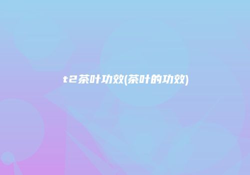 t2茶叶功效(茶叶的功效)