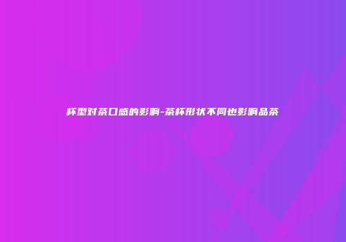 杯型对茶口感的影响-茶杯形状不同也影响品茶
