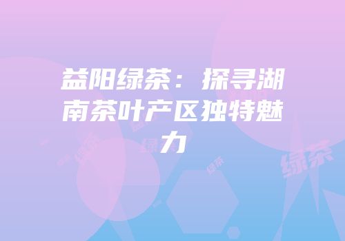 益阳绿茶：探寻湖南茶叶产区独特魅力