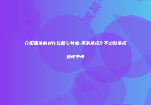 介绍黑茶的制作过程与特点-黑茶茶梗你不必对茶梗梗梗于怀