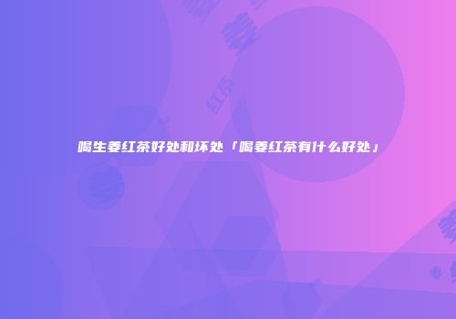 喝生姜红茶好处和坏处「喝姜红茶有什么好处」