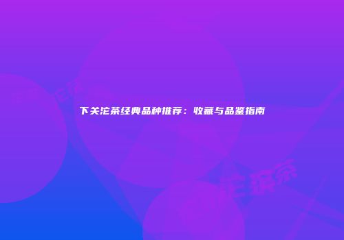 下关沱茶经典品种推荐：收藏与品鉴指南