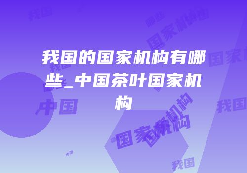 我国的国家机构有哪些_中国茶叶国家机构