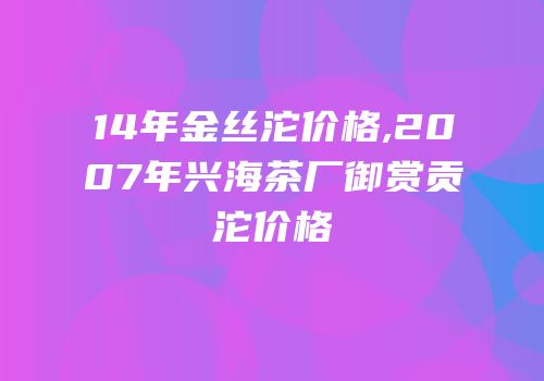 14年金丝沱价格,2007年兴海茶厂御赏贡沱价格