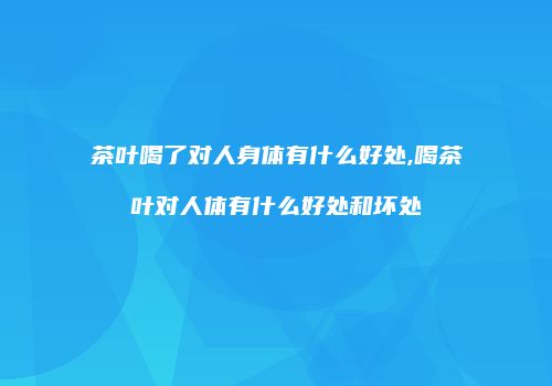 茶叶喝了对人身体有什么好处,喝茶叶对人体有什么好处和坏处