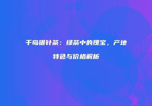 千岛银针茶：绿茶中的瑰宝，产地特色与价格解析