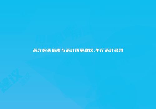 茶叶购买指南与茶叶用量建议,半斤茶叶多吗