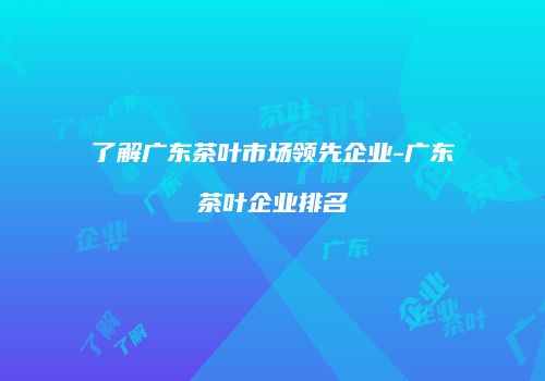 了解广东茶叶市场领先企业-广东茶叶企业排名