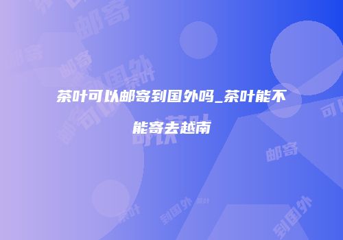 茶叶可以邮寄到国外吗_茶叶能不能寄去越南