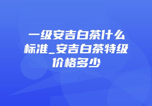 一级安吉白茶什么标准_安吉白茶特级价格多少