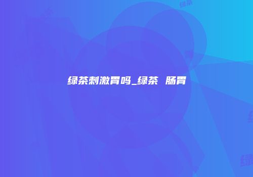 绿茶刺激胃吗_绿茶 肠胃