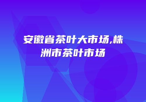 安徽省茶叶大市场,株洲市茶叶市场
