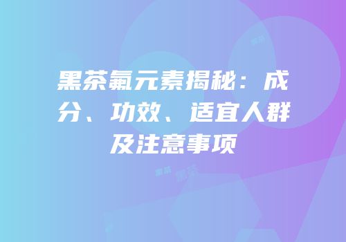 黑茶氟元素揭秘：成分、功效、适宜人群及注意事项
