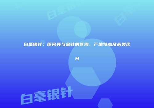 白毫银针：探究其与金针的区别、产地特点及茶类区分