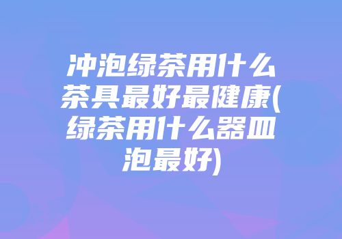 冲泡绿茶用什么茶具最好最健康(绿茶用什么器皿泡最好)