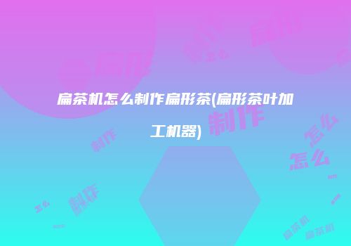 扁茶机怎么制作扁形茶(扁形茶叶加工机器)
