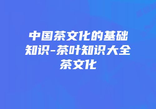 中国茶文化的基础知识-茶叶知识大全茶文化