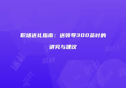 职场送礼指南：送领导300茶叶的讲究与建议